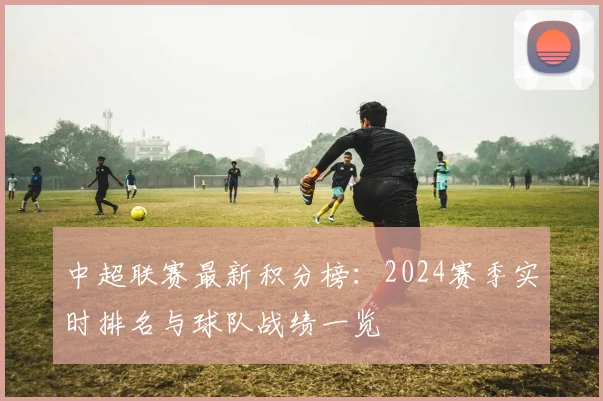 中超联赛最新积分榜：2024赛季实时排名与球队战绩一览