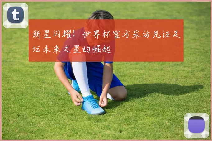 新星闪耀！世界杯官方采访见证足坛未来之星的崛起
