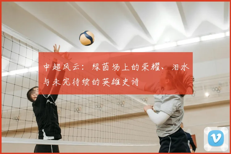 中超风云:绿茵场上的荣耀、泪水与未完待续的英雄史诗