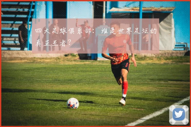 四大足球俱乐部:谁是世界足坛的真正王者?