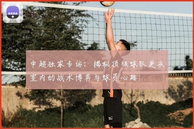 中超独家专访:揭秘顶级球队更衣室内的战术博弈与球员心路