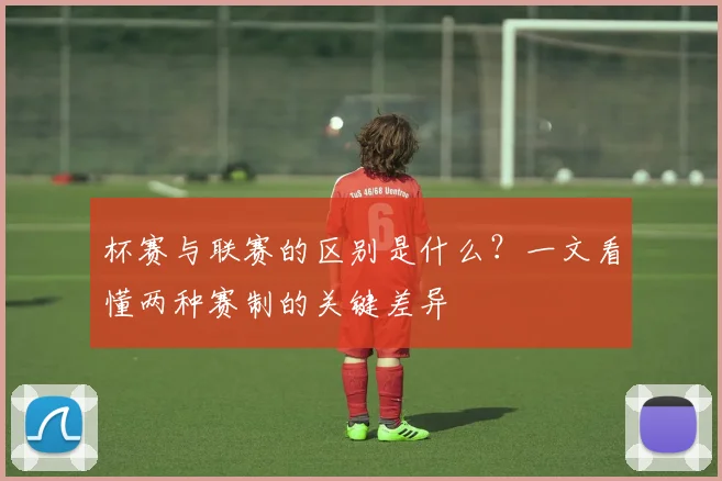 杯赛与联赛的区别是什么?一文看懂两种赛制的关键差异
