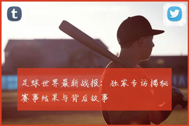 足球世界最新战报:独家专访揭秘赛事结果与背后故事